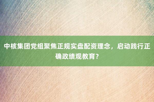 中核集团党组聚焦正规实盘配资理念，启动践行正确政绩观教育？
