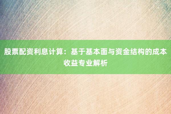 股票配资利息计算:基于基本面与资金结构的成本收益专业解析