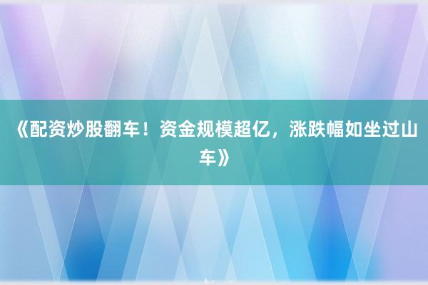 《配资炒股翻车!资金规模超亿,涨跌幅如坐过山车》