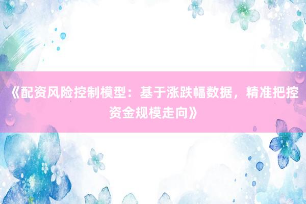 《配资风险控制模型:基于涨跌幅数据,精准把控资金规模走向》