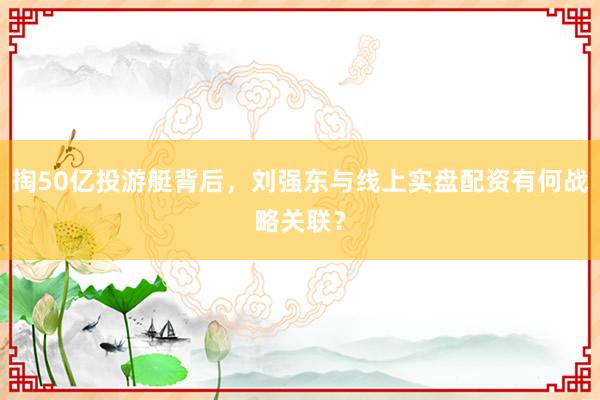 掏50亿投游艇背后,刘强东与线上实盘配资有何战略关联?