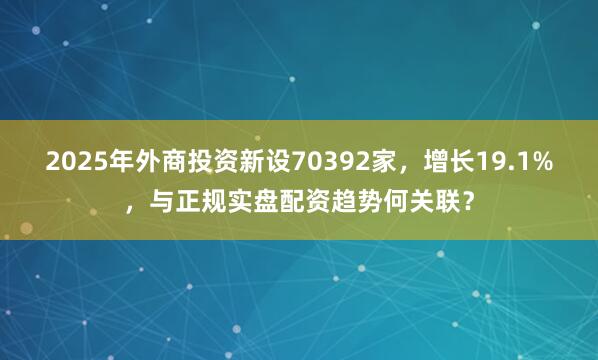 2025年外商投资新设70392家,增长19.1%,与正规实盘配资趋势何关联?