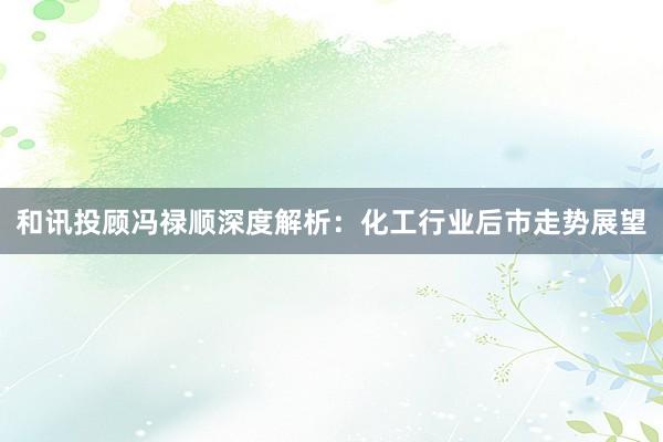 和讯投顾冯禄顺深度解析：化工行业后市走势展望