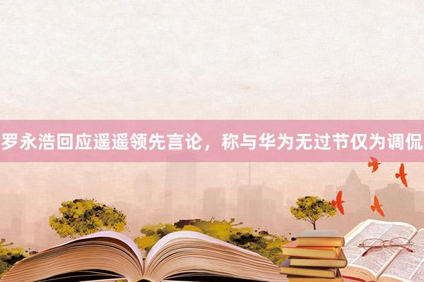 罗永浩回应遥遥领先言论，称与华为无过节仅为调侃