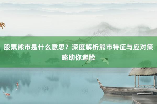 股票熊市是什么意思？深度解析熊市特征与应对策略助你避险
