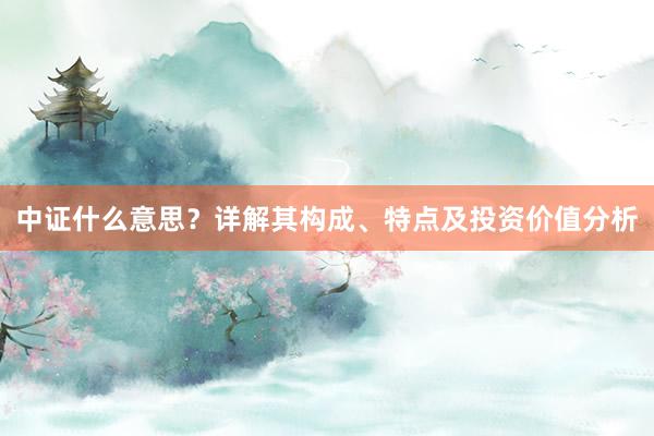 中证什么意思？详解其构成、特点及投资价值分析