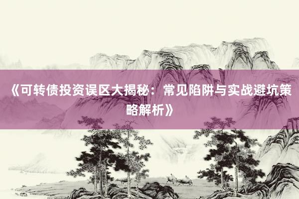 《可转债投资误区大揭秘:常见陷阱与实战避坑策略解析》