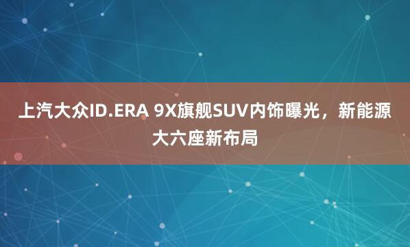 上汽大众ID.ERA 9X旗舰SUV内饰曝光，新能源大六座新布局