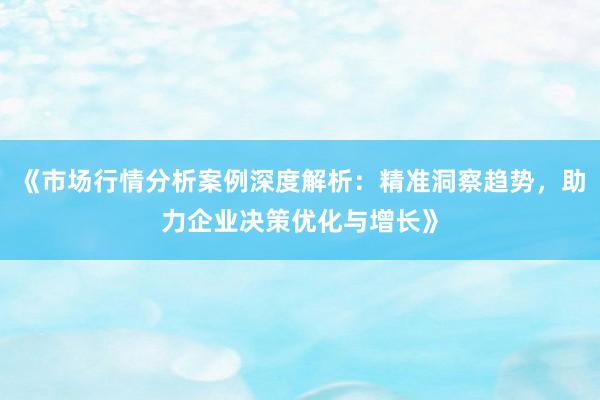 《市场行情分析案例深度解析：精准洞察趋势，助力企业决策优化与增长》
