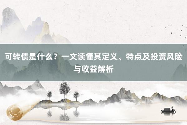 可转债是什么？一文读懂其定义、特点及投资风险与收益解析