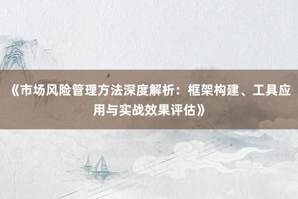 《市场风险管理方法深度解析：框架构建、工具应用与实战效果评估》