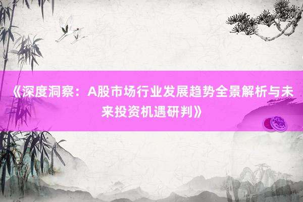 《深度洞察：A股市场行业发展趋势全景解析与未来投资机遇研判》