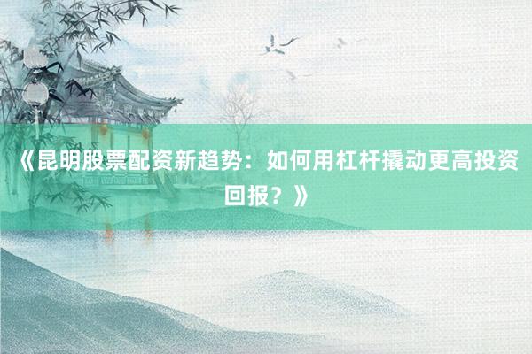 《昆明股票配资新趋势：如何用杠杆撬动更高投资回报？》