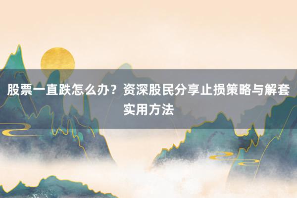 股票一直跌怎么办？资深股民分享止损策略与解套实用方法