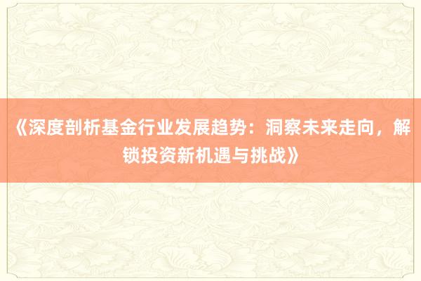 《深度剖析基金行业发展趋势：洞察未来走向，解锁投资新机遇与挑战》