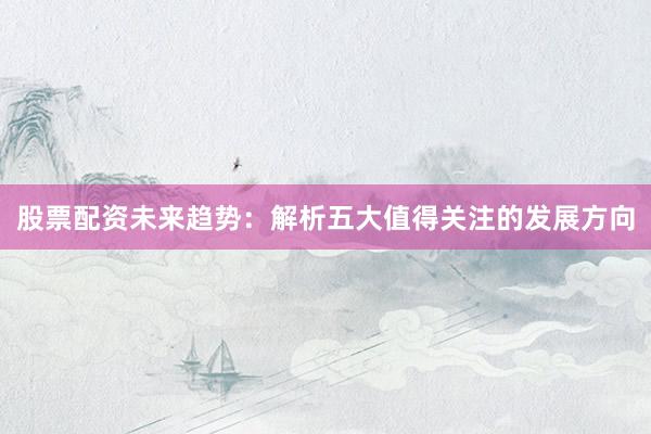 股票配资未来趋势:解析五大值得关注的发展方向