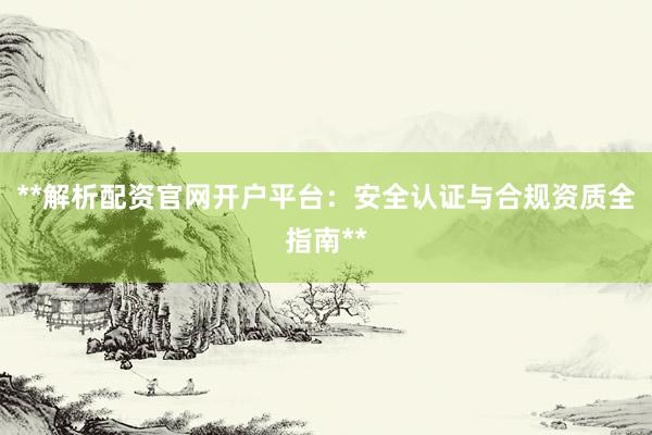 **解析配资官网开户平台：安全认证与合规资质全指南**
