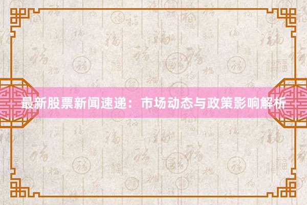 最新股票新闻速递：市场动态与政策影响解析