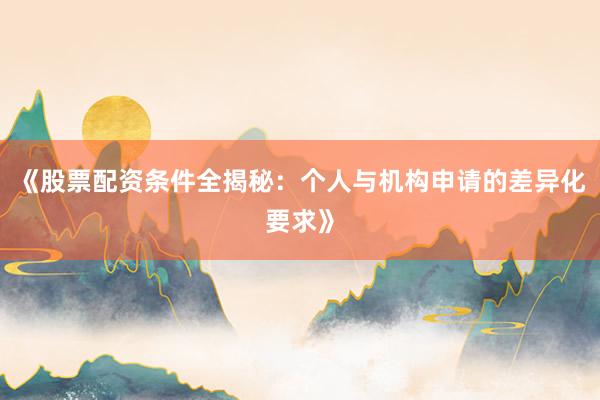 《股票配资条件全揭秘：个人与机构申请的差异化要求》