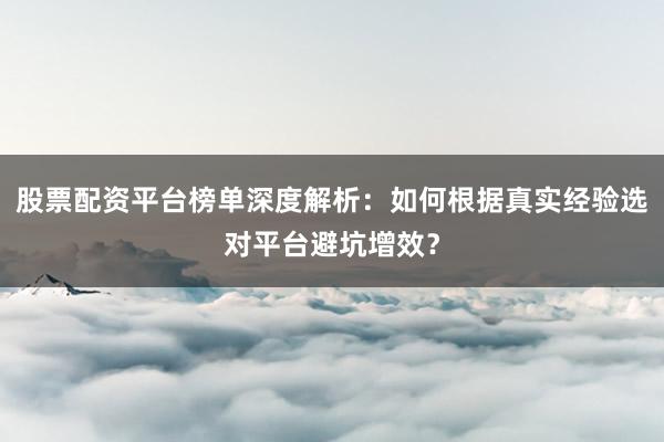 股票配资平台榜单深度解析：如何根据真实经验选对平台避坑增效？