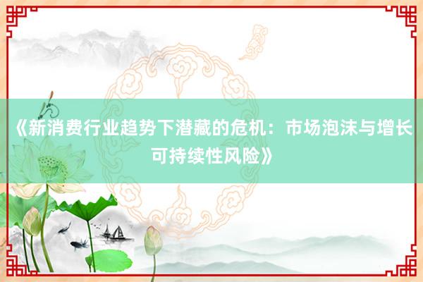 《新消费行业趋势下潜藏的危机：市场泡沫与增长可持续性风险》