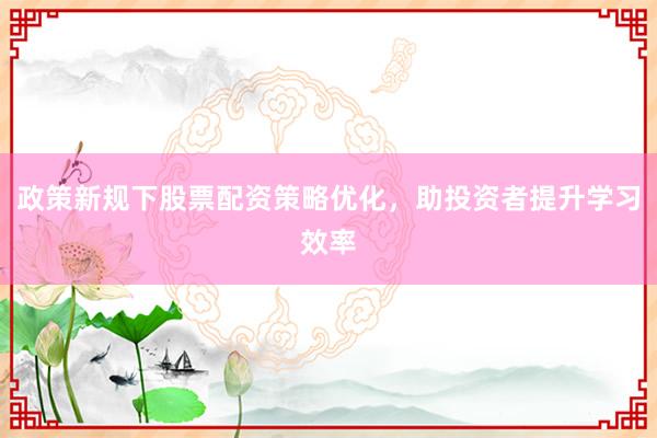 政策新规下股票配资策略优化，助投资者提升学习效率
