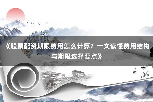 《股票配资期限费用怎么计算？一文读懂费用结构与期限选择要点》