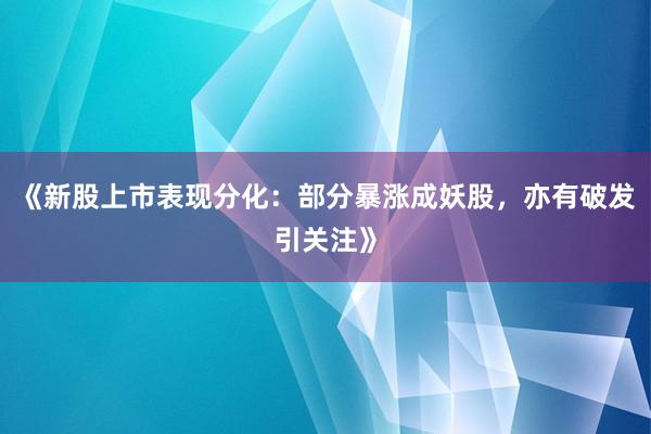 《新股上市表现分化：部分暴涨成妖股，亦有破发引关注》