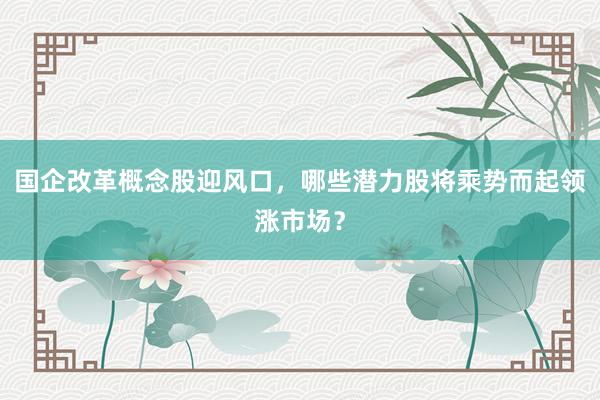 国企改革概念股迎风口，哪些潜力股将乘势而起领涨市场？
