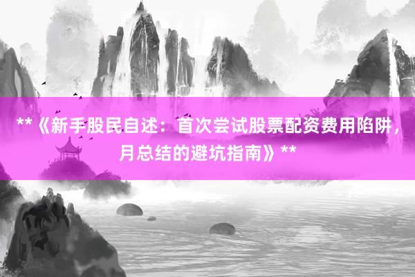 **《新手股民自述：首次尝试股票配资费用陷阱，月总结的避坑指南》**