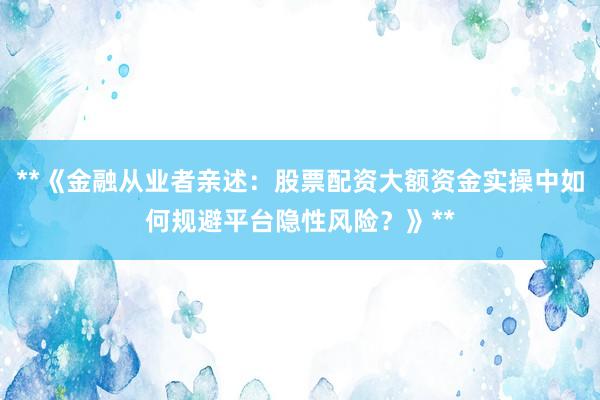 **《金融从业者亲述：股票配资大额资金实操中如何规避平台隐性风险？》**
