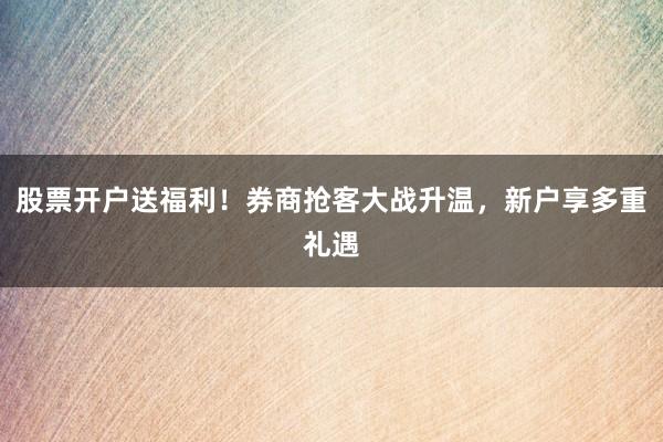 股票开户送福利！券商抢客大战升温，新户享多重礼遇