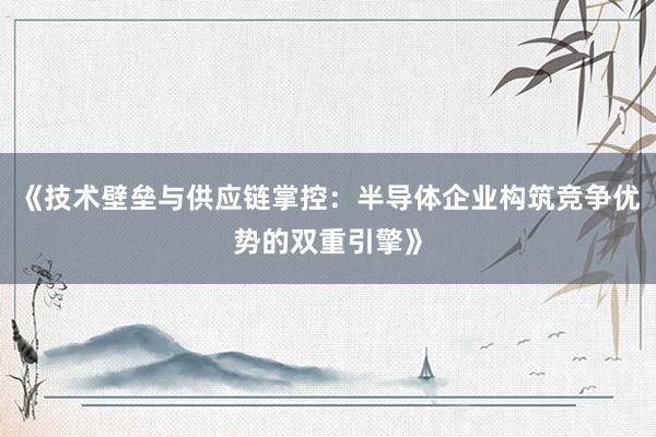《技术壁垒与供应链掌控：半导体企业构筑竞争优势的双重引擎》