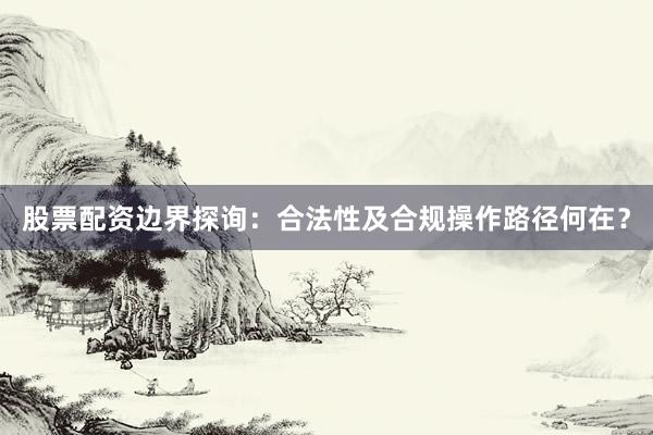 股票配资边界探询：合法性及合规操作路径何在？