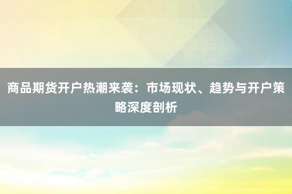 商品期货开户热潮来袭:市场现状、趋势与开户策略深度剖析
