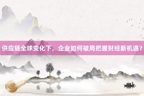 供应链全球变化下，企业如何破局把握财经新机遇？