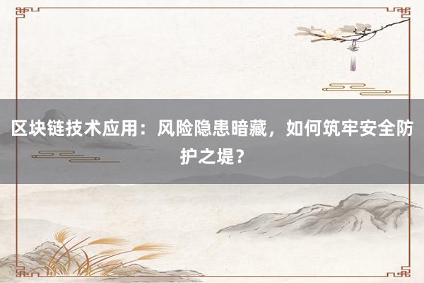 区块链技术应用：风险隐患暗藏，如何筑牢安全防护之堤？