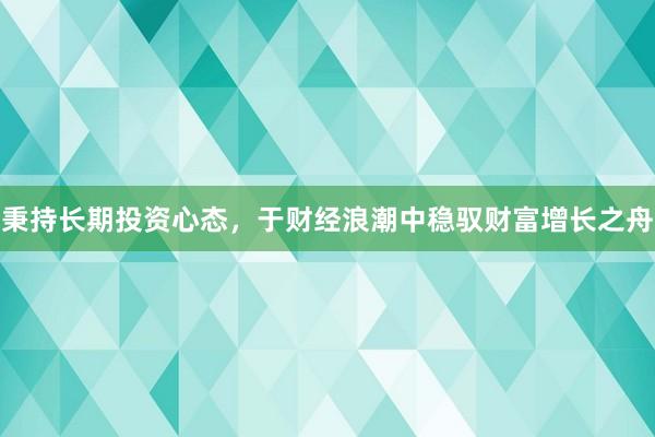 秉持长期投资心态,于财经浪潮中稳驭财富增长之舟