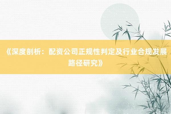 《深度剖析：配资公司正规性判定及行业合规发展路径研究》