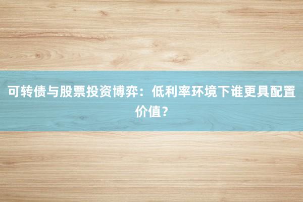 可转债与股票投资博弈：低利率环境下谁更具配置价值？