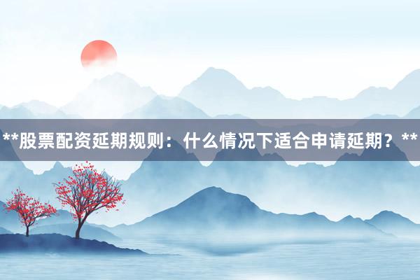 **股票配资延期规则：什么情况下适合申请延期？**