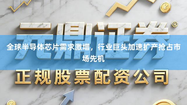 全球半导体芯片需求激增，行业巨头加速扩产抢占市场先机