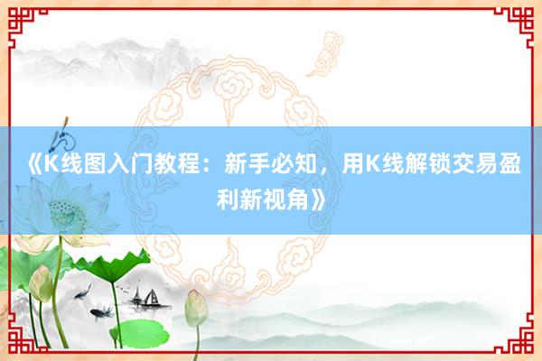 《K线图入门教程：新手必知，用K线解锁交易盈利新视角》