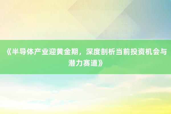 《半导体产业迎黄金期，深度剖析当前投资机会与潜力赛道》