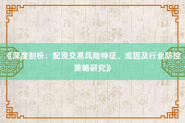 《深度剖析：配资交易风险特征、成因及行业防控策略研究》