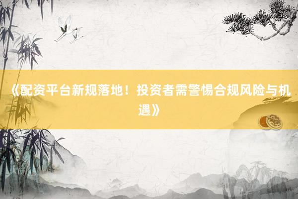 《配资平台新规落地！投资者需警惕合规风险与机遇》