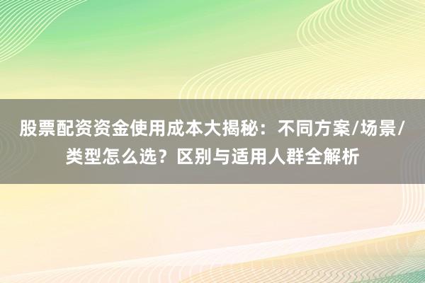 股票配资资金使用成本大揭秘：不同方案/场景/类型怎么选？区别与适用人群全解析