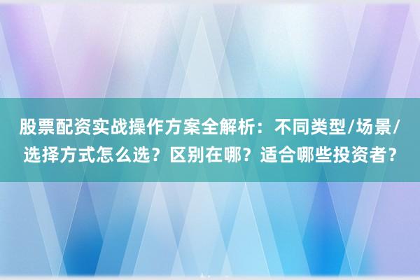 股票配资实战操作方案全解析：不同类型/场景/选择方式怎么选？区别在哪？适合哪些投资者？